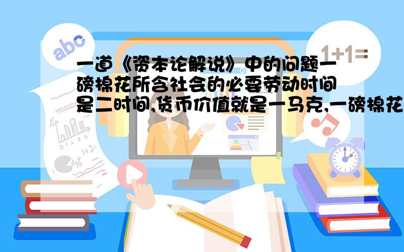 一道《资本论解说》中的问题一磅棉花所含社会的必要劳动时间是二时间,货币价值就是一马克,一磅棉花造一磅棉纱,每纺一百磅棉花,消磨去一个纺锤,则每纺锤一个的价值不是两百劳动时间