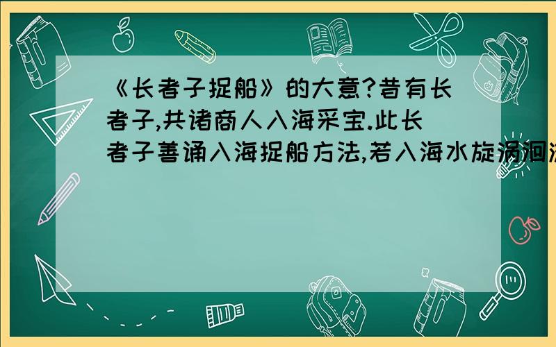 《长者子捉船》的大意?昔有长者子,共诸商人入海采宝.此长者子善诵入海捉船方法,若入海水旋涡洄流矾激之处,当如是捉,如是正,如是往.语众人言：“入海方法我悉知之.”众人闻己,深信其语