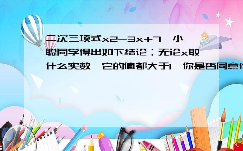 二次三项式x2-3x+7,小聪同学得出如下结论：无论x取什么实数,它的值都大于1,你是否同意他的说法