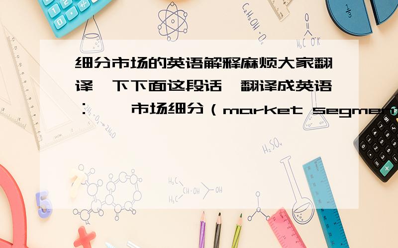 细分市场的英语解释麻烦大家翻译一下下面这段话,翻译成英语：    市场细分（market segmentation）是指营销者通过市场调研,依据消费者的需要和欲望、购买行为和购买习惯等方面的差异,把某