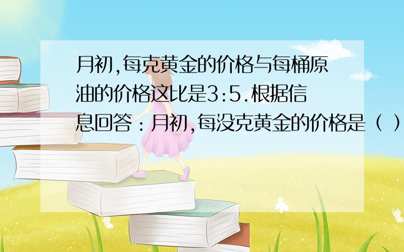 月初,每克黄金的价格与每桶原油的价格这比是3:5.根据信息回答：月初,每没克黄金的价格是（ ）元；每桶原油的价格是（ ）元。已知条件是：月末它们的价格都上涨了70元，价格比变成2:3.