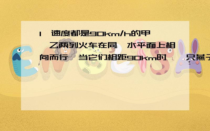 1、速度都是90km/h的甲、乙两列火车在同一水平面上相向而行,当它们相距90km时,一只燕子以150km/h的速率离开甲车车头向乙车飞去,当它到达乙车车头时又立即以原速率返回,这样连续在两车头之