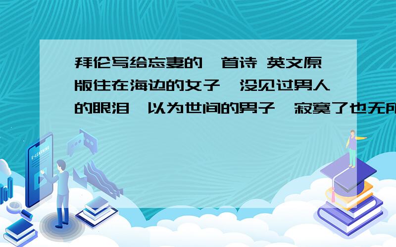 拜伦写给忘妻的一首诗 英文原版住在海边的女子,没见过男人的眼泪,以为世间的男子,寂寞了也无所谓,孤独了仍不懂伤悲,于是她离开了滚滚红尘来到大海深处,他也会心碎,他也会流泪,滚滚波