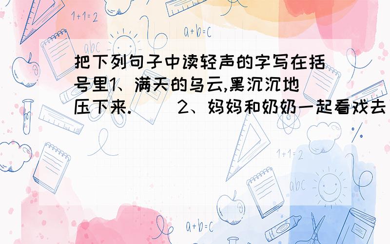 把下列句子中读轻声的字写在括号里1、满天的乌云,黑沉沉地压下来.（ ）2、妈妈和奶奶一起看戏去了（ ）3、这一跤摔的不轻,我躺在地上不能动弹.（ ）4、小山羊和小牛是一对形影不离的