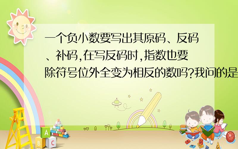 一个负小数要写出其原码、反码、补码,在写反码时,指数也要除符号位外全变为相反的数吗?我问的是负小数，例如(-0.1101)2