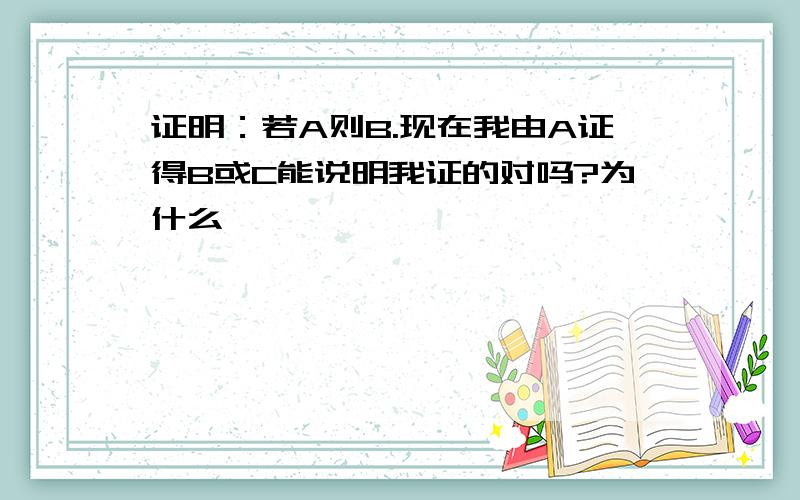 证明：若A则B.现在我由A证得B或C能说明我证的对吗?为什么