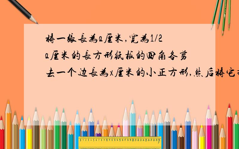 将一张长为a厘米,宽为1/2a厘米的长方形纸板的四角各剪去一个边长为x厘米的小正方形,然后将它折成一个纸盒,用代数式表示纸盒的容积