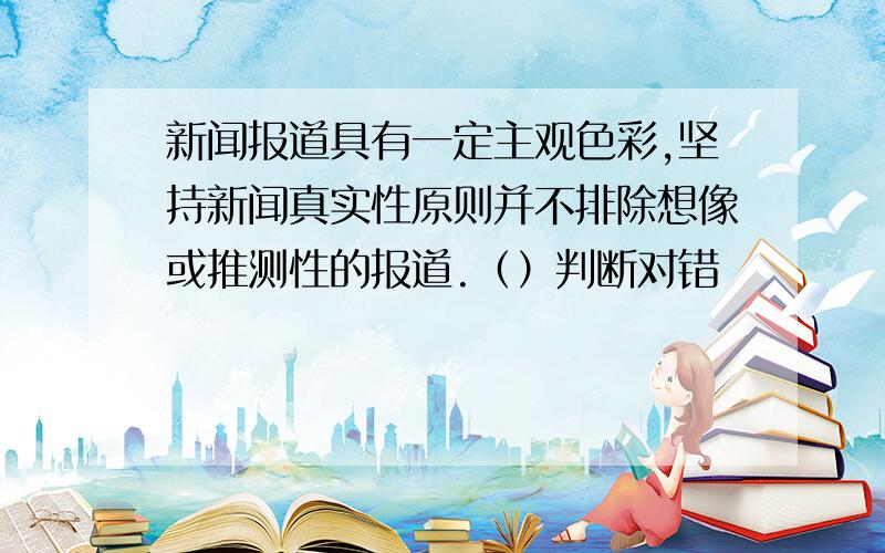 新闻报道具有一定主观色彩,坚持新闻真实性原则并不排除想像或推测性的报道.（）判断对错