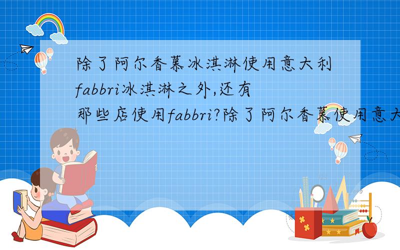 除了阿尔香慕冰淇淋使用意大利fabbri冰淇淋之外,还有那些店使用fabbri?除了阿尔香慕使用意大利fabbri的冰淇淋外,还有那些冰淇淋店在用意大利原装的fabbri?再就是fabbri冰淇淋基底到底怎么样?