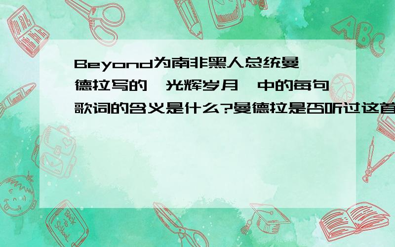 Beyond为南非黑人总统曼德拉写的《光辉岁月》中的每句歌词的含义是什么?曼德拉是否听过这首歌?如果听过 他有什么感触么?《光辉岁月》每句歌词的深刻含义?