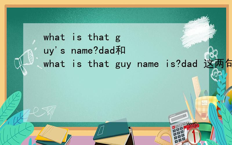 what is that guy's name?dad和what is that guy name is?dad 这两句话一样吗意思