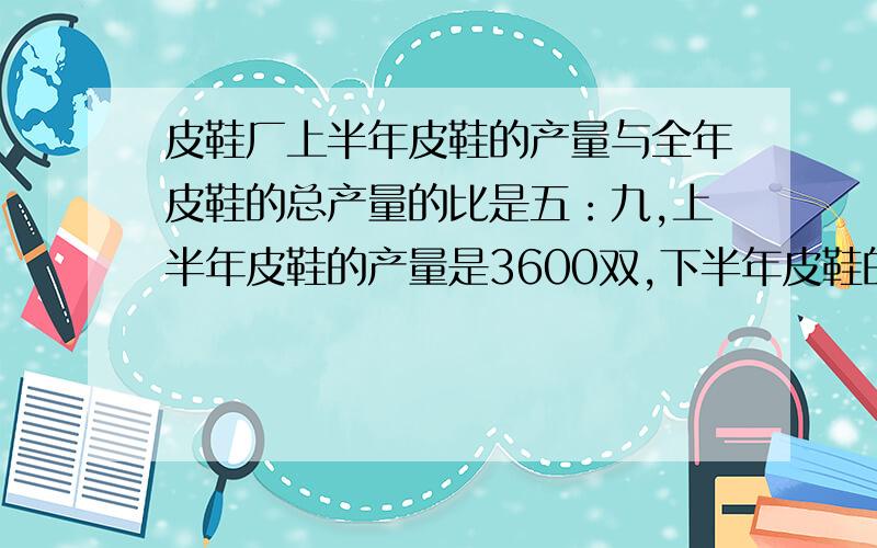 皮鞋厂上半年皮鞋的产量与全年皮鞋的总产量的比是五：九,上半年皮鞋的产量是3600双,下半年皮鞋的产量是多少双?