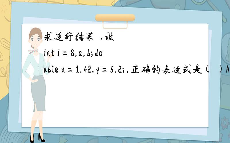 求运行结果​,设int i=8,a,b；double x=1.42,y=5.2；,正确的表达式是( )A.a+=(b=4)*(a=3)\x05 B.a=a*3=2C.x％(-3)+y* *3 \x05D.y=float(i)