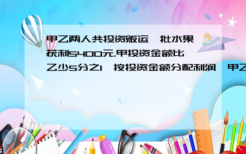 甲乙两人共投资贩运一批水果,获利5400元.甲投资金额比乙少5分之1,按投资金额分配利润,甲乙各的多少?急,周一要交