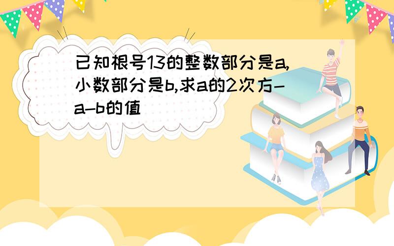 已知根号13的整数部分是a,小数部分是b,求a的2次方-a-b的值