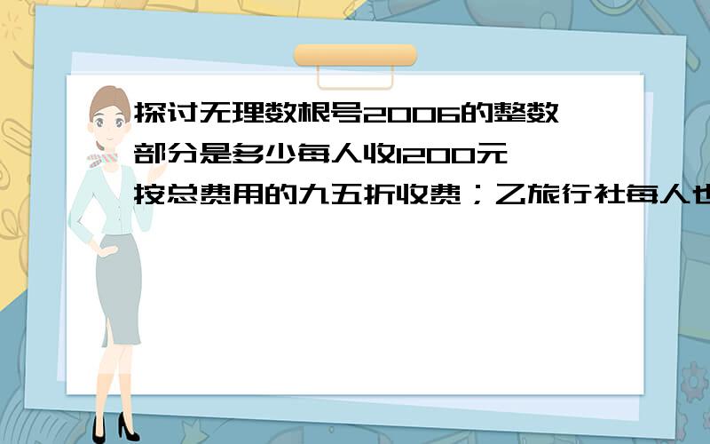 探讨无理数根号2006的整数部分是多少每人收1200元,按总费用的九五折收费；乙旅行社每人也收1200元,可以免去一个人的费用,但总人数要超过10人,请你帮助选择旅行社,使总费用最少.