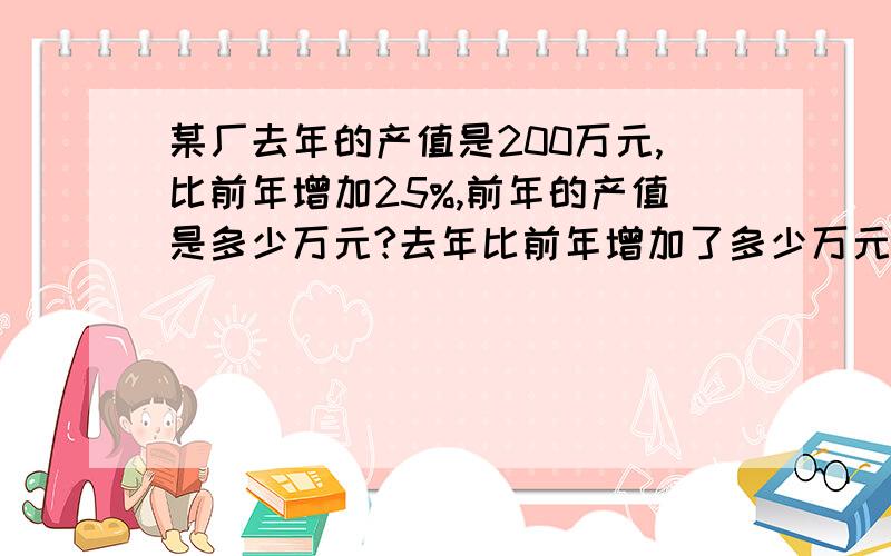 某厂去年的产值是200万元,比前年增加25%,前年的产值是多少万元?去年比前年增加了多少万元?