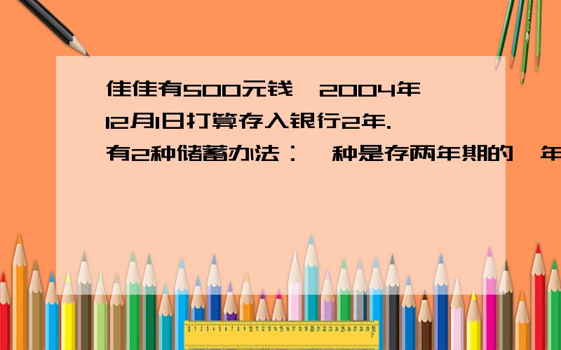 佳佳有500元钱,2004年12月1日打算存入银行2年.有2种储蓄办法：一种是存两年期的,年利率是2.43％；另一种是先存一年期的,年利率是2.25％,第一年到期时再把本金和利息取出来合在一起,再存一