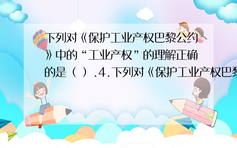 下列对《保护工业产权巴黎公约》中的“工业产权”的理解正确的是（ ）.4.下列对《保护工业产权巴黎公约》中的“工业产权”的理解正确的是（ ）.A.仅适用于工商业本身B.适用于工商业和