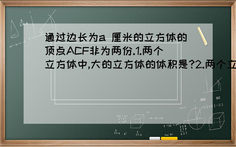 通过边长为a 厘米的立方体的顶点ACF非为两份.1.两个立方体中,大的立方体的体积是?2.两个立方体中,小的立方体的面ACF的面下方时的高是?（链接的面做高时的高的大小）