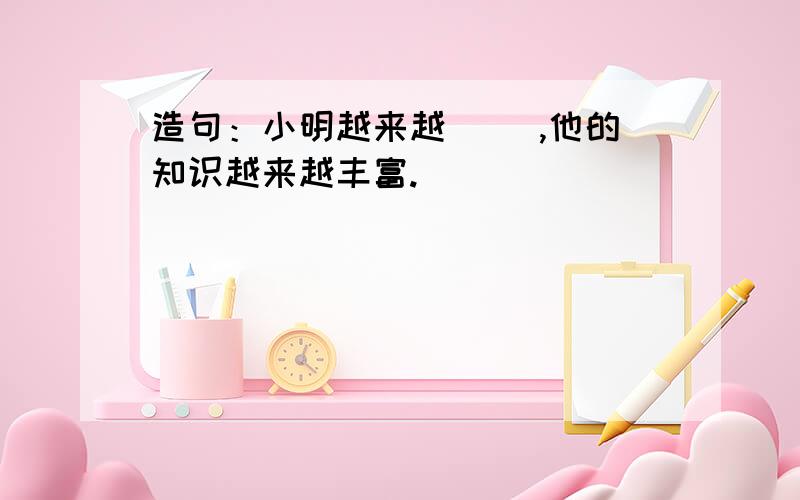 造句：小明越来越（ ）,他的知识越来越丰富.