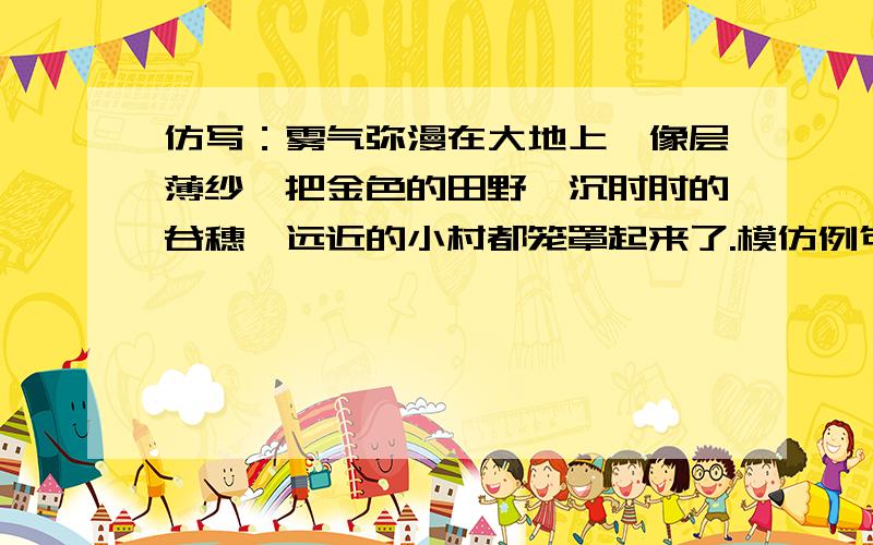 仿写：雾气弥漫在大地上,像层薄纱,把金色的田野、沉甸甸的谷穗、远近的小村都笼罩起来了.模仿例句,要形象!贴切!