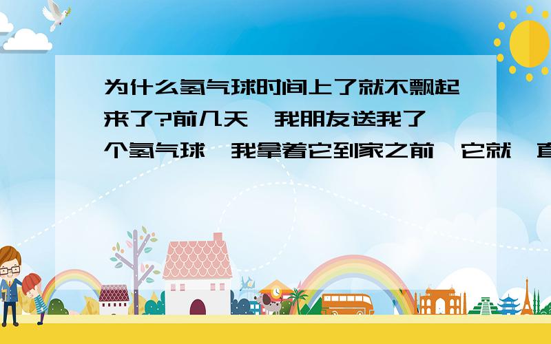 为什么氢气球时间上了就不飘起来了?前几天,我朋友送我了一个氢气球,我拿着它到家之前,它就一直飘,一直飘.我把它拴在了床头上.可是第2天早上一起床,它就不飘了.这是为什么呢?