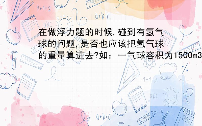 在做浮力题的时候,碰到有氢气球的问题,是否也应该把氢气球的重量算进去?如：一气球容积为1500m3,里面充满氢气,球壳和吊篮的质量合计为250kg,试问这个气球能否带325kg的仪器上升?（ρ氢=0.09k