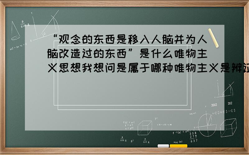 “观念的东西是移入人脑并为人脑改造过的东西”是什么唯物主义思想我想问是属于哪种唯物主义是辨证唯物主义吗为什么呢？