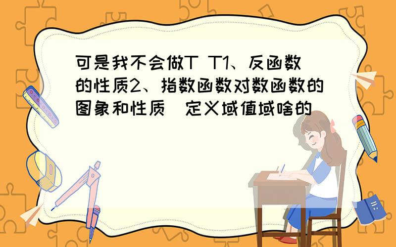 可是我不会做T T1、反函数的性质2、指数函数对数函数的图象和性质（定义域值域啥的）