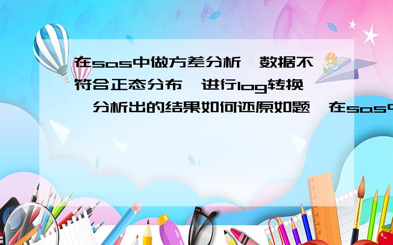 在sas中做方差分析,数据不符合正态分布,进行log转换,分析出的结果如何还原如题,在sas中做方差分析,由于数据不符合正态分布,进行了log转换,分析出的结果中类似于均值这样的数据如何还原,