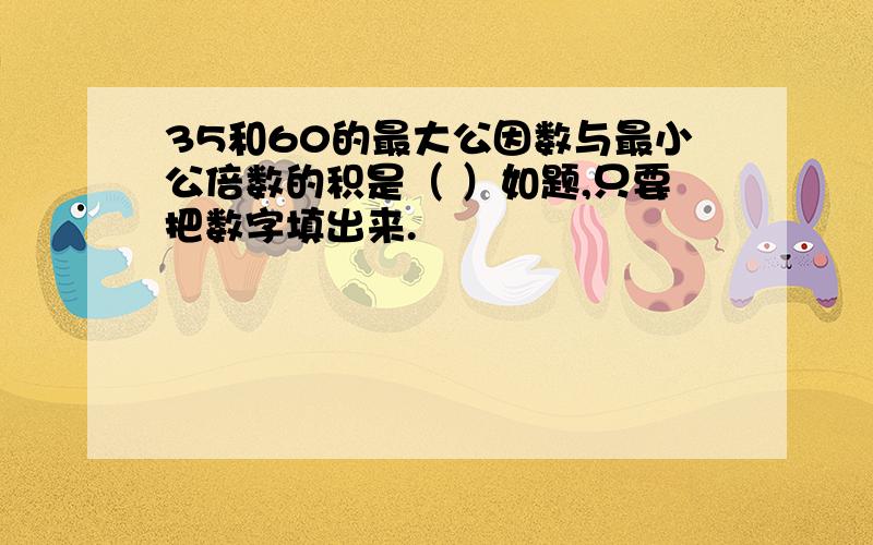 35和60的最大公因数与最小公倍数的积是（ ）如题,只要把数字填出来.