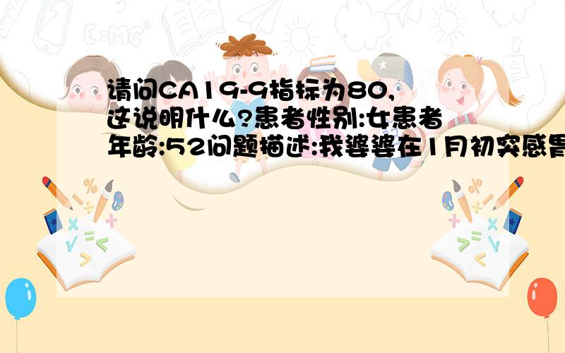 请问CA19-9指标为80,这说明什么?患者性别:女患者年龄:52问题描述:我婆婆在1月初突感胃有不适,尔后常伴有胃胀,不觉得饿,容易口干,夜间出汗,她原来一向饭吃得很少,鸡鸭猪肉几乎不吃,多吃素