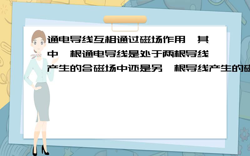 通电导线互相通过磁场作用,其中一根通电导线是处于两根导线产生的合磁场中还是另一根导线产生的磁场中?PS:这两根导线各自所受到的安培力大小相等么?为什么?