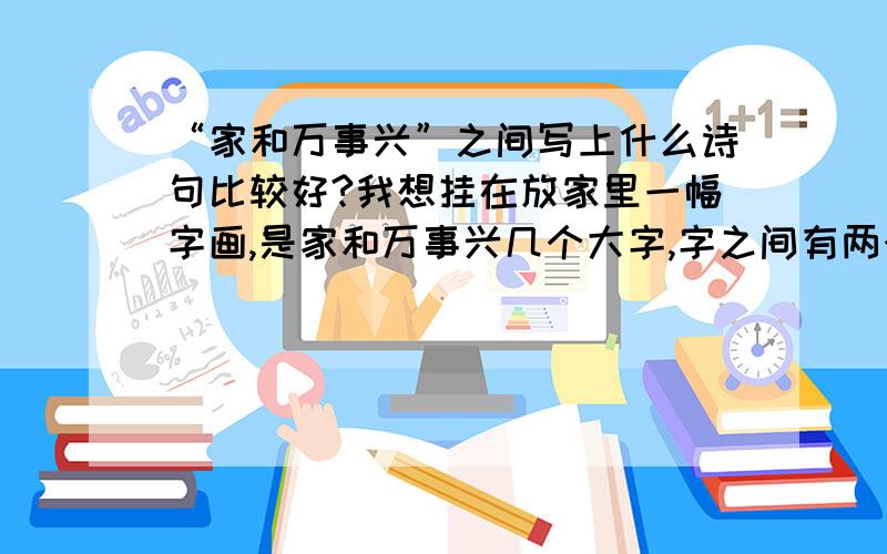 “家和万事兴”之间写上什么诗句比较好?我想挂在放家里一幅字画,是家和万事兴几个大字,字之间有两个地方空很大,我想写上两首诗句,谁能给我推荐一下?每一个诗句大约需要7八句,50多个字