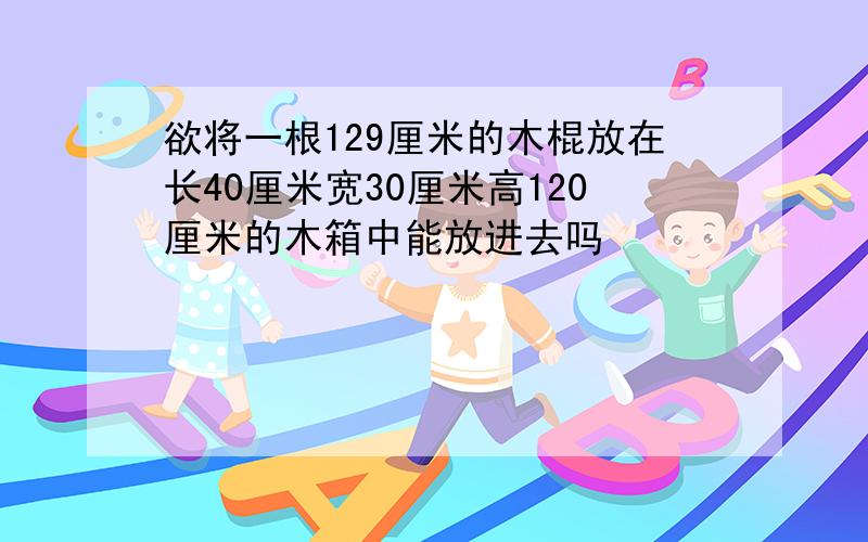 欲将一根129厘米的木棍放在长40厘米宽30厘米高120厘米的木箱中能放进去吗