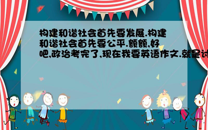 构建和谐社会首先要发展.构建和谐社会首先要公平.额额,好吧,政治考完了,现在我要英语作文.就是讨论是否禁止网络语言.