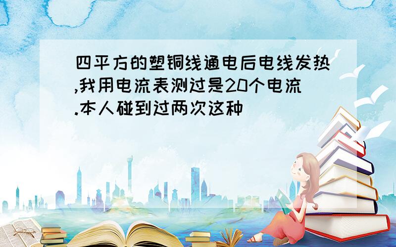 四平方的塑铜线通电后电线发热,我用电流表测过是20个电流.本人碰到过两次这种