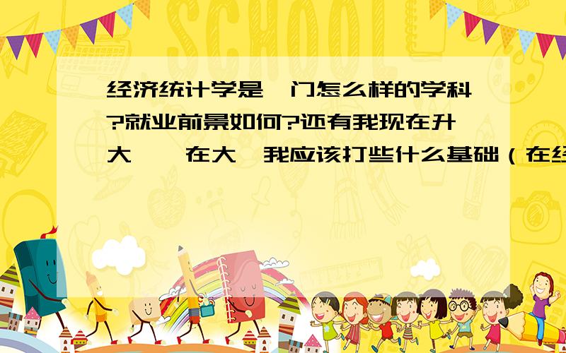 经济统计学是一门怎么样的学科?就业前景如何?还有我现在升大一,在大一我应该打些什么基础（在经济学上和统计学上）?麻烦大家帮我解决一下我的疑问