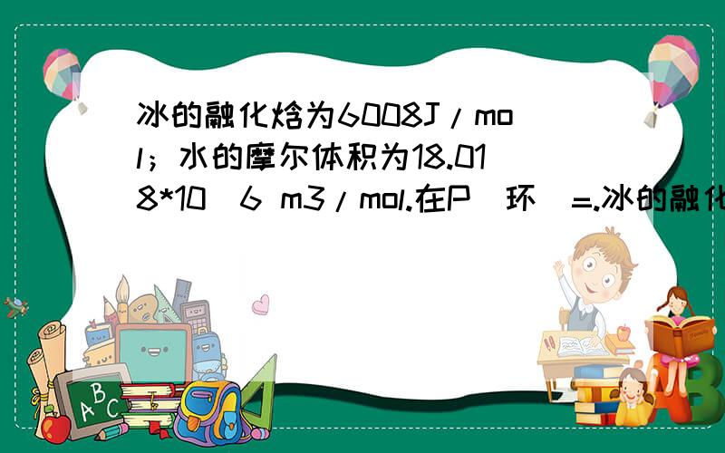 冰的融化焓为6008J/mol；水的摩尔体积为18.018*10^6 m3/mol.在P（环）=.冰的融化焓为6008J/mol；水的摩尔体积为18.018*10^6 m3/mol.在P（环）=101.325kPa时冰的熔点为0度.试计算0度时,水的凝固点每降低1度所