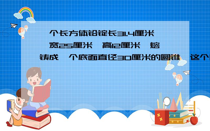 一个长方体铅锭长31.4厘米,宽25厘米,高12厘米,熔铸成一个底面直径30厘米的圆锥,这个圆锥的高是多少厘米?