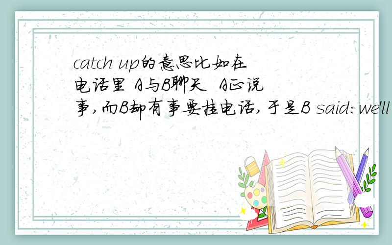 catch up的意思比如在电话里 A与B聊天  A正说事,而B却有事要挂电话,于是B said：we'll catch up later.   这里大概是我们待会再聊的意思.   不过 我没在字典查到这个用法.口语或俚语有这样的用法?知