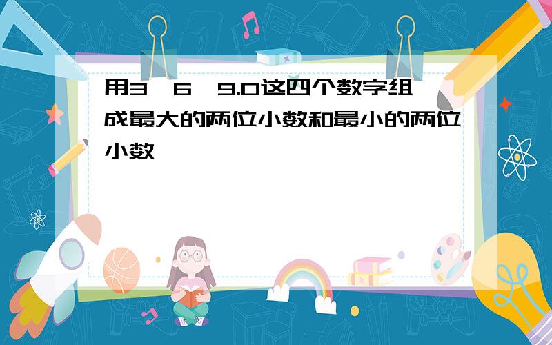 用3,6,9.0这四个数字组成最大的两位小数和最小的两位小数