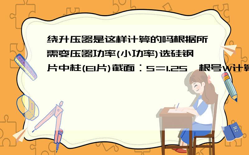 绕升压器是这样计算的吗根据所需变压器功率(小功率)选硅钢片中柱(EI片)截面：S＝1.25×根号W计算每伏匝数时,公式：N＝4.5×100000/Bg×s(Bg＝铁芯导磁率)若不熟识判断硅钢片导磁率经验,可取常