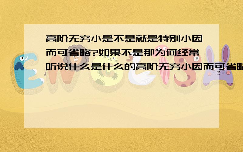 高阶无穷小是不是就是特别小因而可省略?如果不是那为何经常听说什么是什么的高阶无穷小因而可省略?