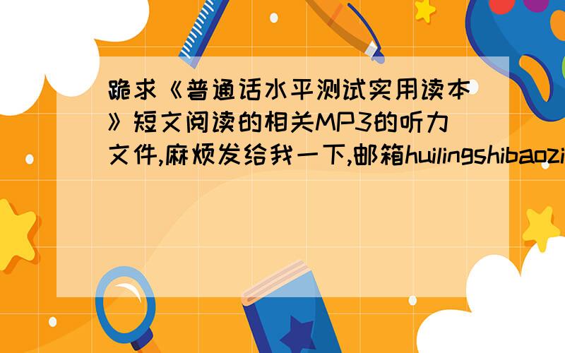 跪求《普通话水平测试实用读本》短文阅读的相关MP3的听力文件,麻烦发给我一下,邮箱huilingshibaozi@163