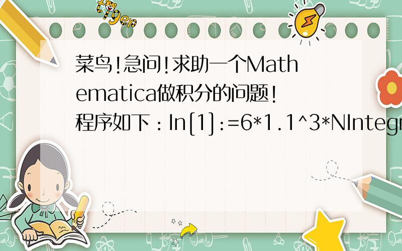 菜鸟!急问!求助一个Mathematica做积分的问题!程序如下：In[1]:=6*1.1^3*NIntegrate[Exp[-0.03*(s + x + v) - 0.002*(x^2 + s^2 + v^2)/2 + 0.001^2/6*(s^3 - 3*s*x^2 + 6*x^3 - 12*x*v^2 + 17*v^3)],{v,0,1000},{x,v,1000},{s,x,1000}] - 6*3*1.1^2*