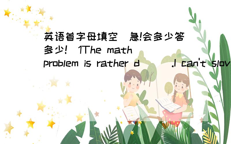 英语首字母填空（急!会多少答多少!）1The math problem is rather d___.I can't slove it.2Could you please take care of them for a m___?3Jessica likes to eat t__very much.Becuse they are very juicy4Yao Ming and Liu Xiang are both famous s_