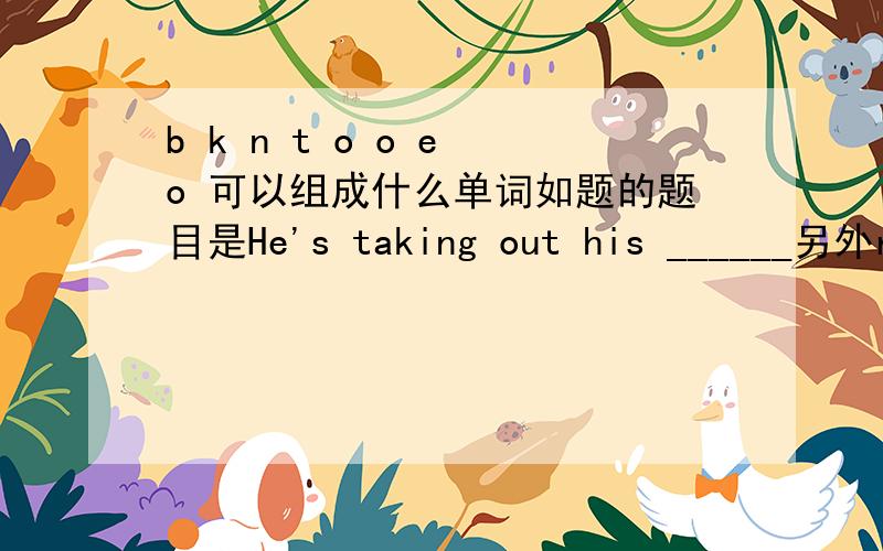 b k n t o o e o 可以组成什么单词如题的题目是He's taking out his ______另外r g a n d e能组成什么单词,题目是Let's take a walk in the ____