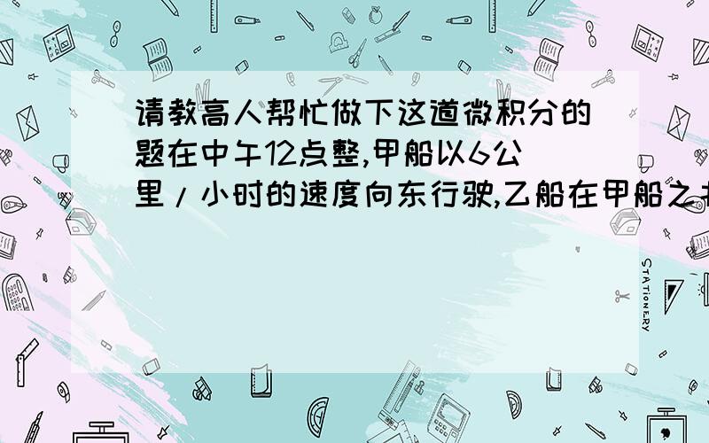 请教高人帮忙做下这道微积分的题在中午12点整,甲船以6公里/小时的速度向东行驶,乙船在甲船之北16公里处以8公里/小时的速度向南行驶,求下午2店整两船距离变化速度.